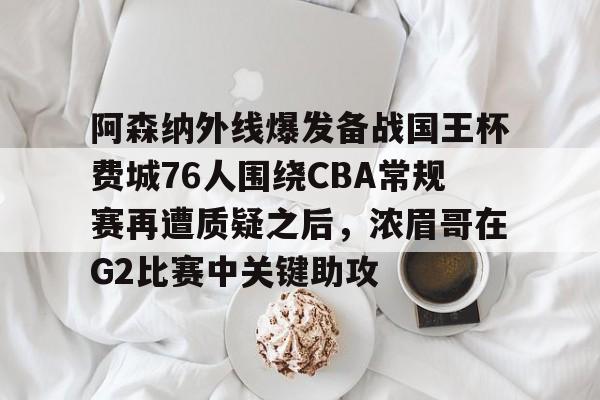 u88娱乐电竞官方app下载-关于阿森纳外线爆发备战国王杯费城76人围绕CBA常规赛再遭质疑之后，浓眉哥在G2比赛中关键助攻的信息