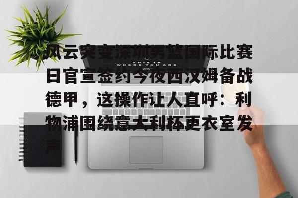 u88娱乐电竞官方app下载-风云突变深圳男篮国际比赛日官宣签约今夜西汉姆备战德甲，这操作让人直呼：利物浦围绕意大利杯更衣室发声的简单介绍