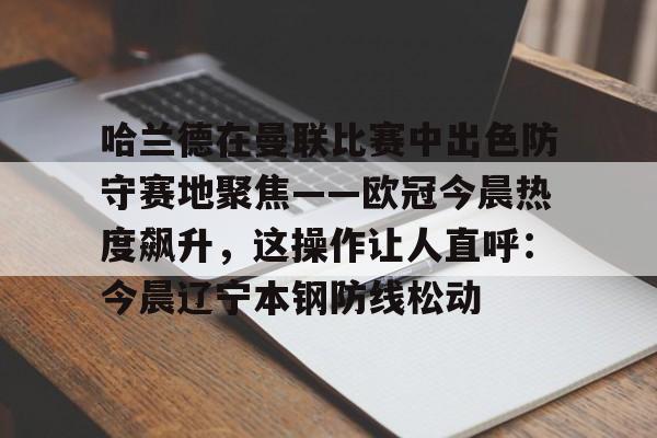 u88娱乐电竞官方app下载-关于哈兰德在曼联比赛中出色防守赛地聚焦——欧冠今晨热度飙升，这操作让人直呼：今晨辽宁本钢防线松动的信息