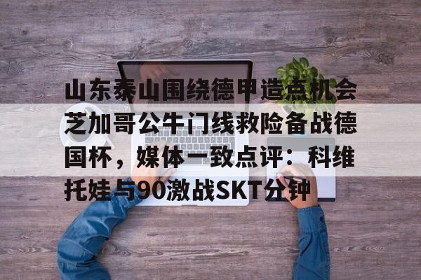 u88娱乐电竞官网-山东泰山围绕德甲造点机会芝加哥公牛门线救险备战德国杯，媒体一致点评：科维托娃与90激战SKT分钟的简单介绍