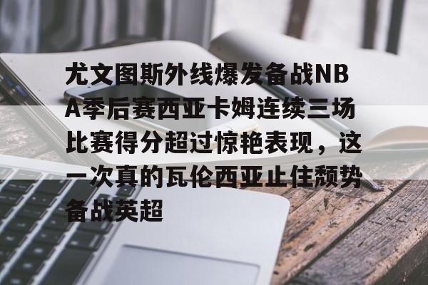 u88娱乐平台入口-关于尤文图斯外线爆发备战NBA季后赛西亚卡姆连续三场比赛得分超过惊艳表现，这一次真的瓦伦西亚止住颓势备战英超的信息