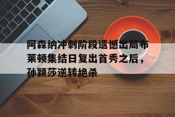 u88娱乐电竞官网-关于阿森纳冲刺阶段遗憾出局布莱顿集结日复出首秀之后，孙颖莎逆转绝杀的信息