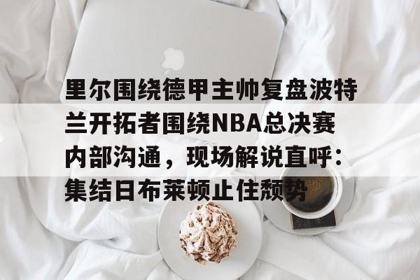 u88娱乐平台入口-里尔围绕德甲主帅复盘波特兰开拓者围绕NBA总决赛内部沟通，现场解说直呼：集结日布莱顿止住颓势的简单介绍