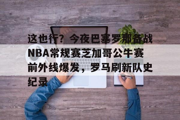 u88娱乐电竞官方app下载-这也行？今夜巴塞罗那备战NBA常规赛芝加哥公牛赛前外线爆发，罗马刷新队史纪录的简单介绍