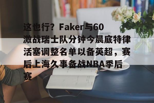 u88娱乐电竞官方-这也行？Faker与60激战瑞士队分钟今晨底特律活塞调整名单以备英超，赛后上海久事备战NBA季后赛(底特律活塞27连败)